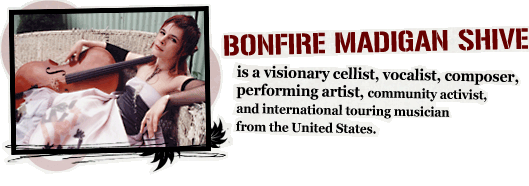 BONFIRE MADIGAN SHIVE is a visionary cellist, composer, vocalist, performing artist, community activist, and international touring musician from the United States.